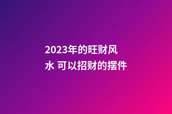 2023年的旺财风水 可以招财的摆件